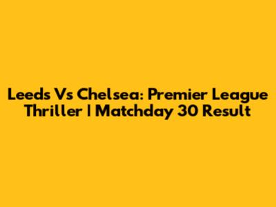 Leeds Vs Chelsea: Premier League Thriller | Matchday 30 Result