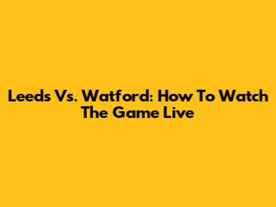Leeds Vs. Watford: How To Watch The Game Live