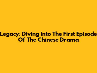 Legacy: Diving Into The First Episode Of The Chinese Drama