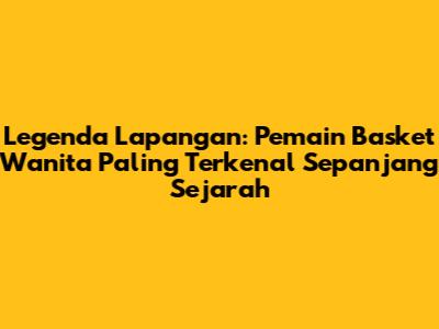 Legenda Lapangan: Pemain Basket Wanita Paling Terkenal Sepanjang Sejarah