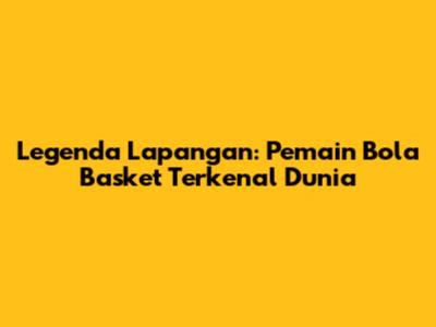 Legenda Lapangan: Pemain Bola Basket Terkenal Dunia