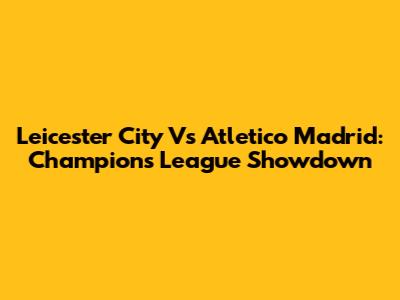 Leicester City Vs Atletico Madrid: Champions League Showdown