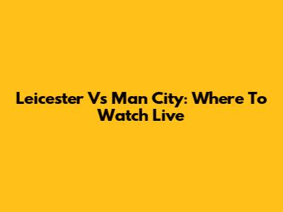 Leicester Vs Man City: Where To Watch Live