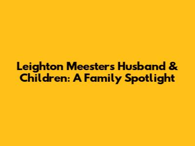 Leighton Meester's Husband & Children: A Family Spotlight