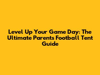 Level Up Your Game Day: The Ultimate Parents' Football Tent Guide