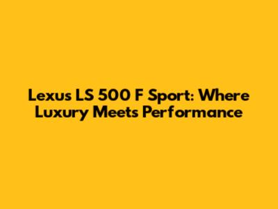 Lexus LS 500 F Sport: Where Luxury Meets Performance