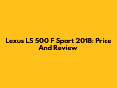 Lexus LS 500 F Sport 2018: Price And Review