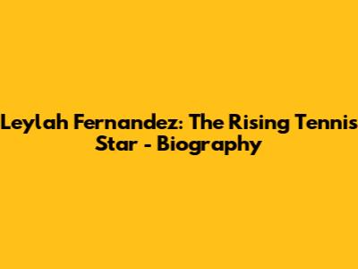 Leylah Fernandez: The Rising Tennis Star - Biography