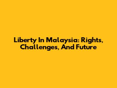 Liberty In Malaysia: Rights, Challenges, And Future