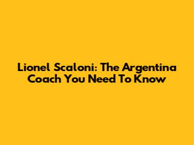 Lionel Scaloni: The Argentina Coach You Need To Know