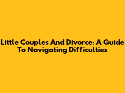 Little Couples And Divorce: A Guide To Navigating Difficulties