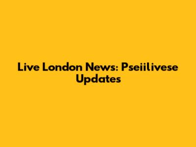 Live London News: Pseiilivese Updates