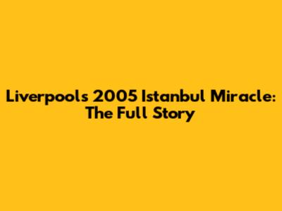 Liverpool's 2005 Istanbul Miracle: The Full Story