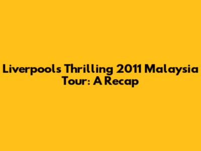 Liverpool's Thrilling 2011 Malaysia Tour: A Recap