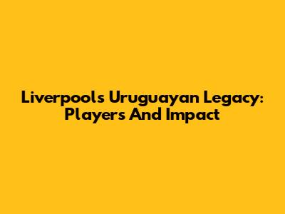 Liverpool's Uruguayan Legacy: Players And Impact