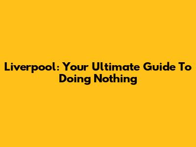 Liverpool: Your Ultimate Guide To Doing Nothing