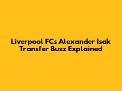 Liverpool FC's Alexander Isak Transfer Buzz Explained