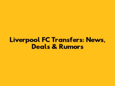 Liverpool FC Transfers: News, Deals & Rumors