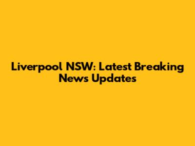 Liverpool NSW: Latest Breaking News Updates