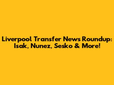 Liverpool Transfer News Roundup: Isak, Nunez, Sesko & More!