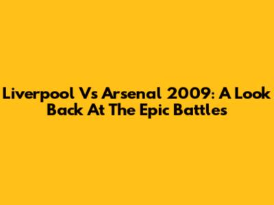Liverpool Vs Arsenal 2009: A Look Back At The Epic Battles