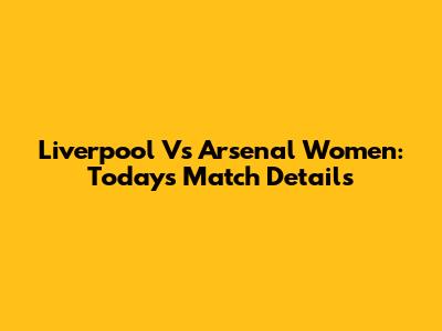 Liverpool Vs Arsenal Women: Today's Match Details
