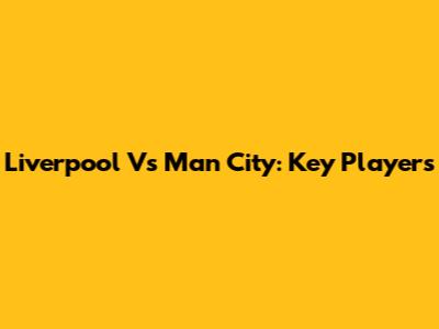 Liverpool Vs Man City: Key Players