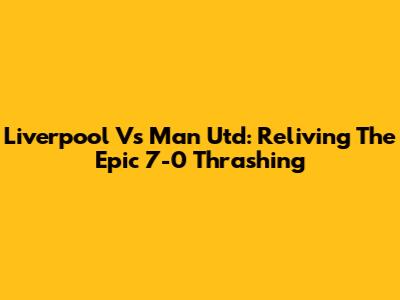 Liverpool Vs Man Utd: Reliving The Epic 7-0 Thrashing