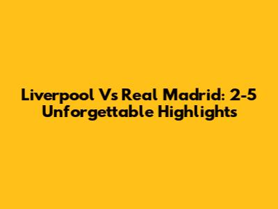 Liverpool Vs Real Madrid: 2-5 Unforgettable Highlights