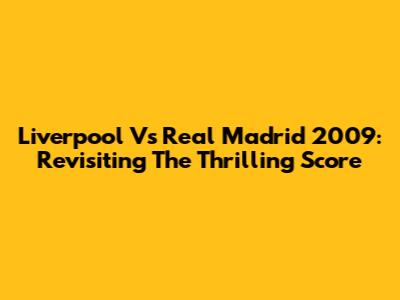 Liverpool Vs Real Madrid 2009: Revisiting The Thrilling Score