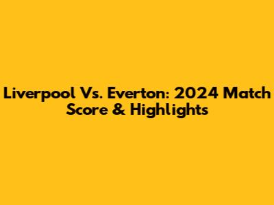 Liverpool Vs. Everton: 2024 Match Score & Highlights
