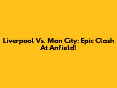 Liverpool Vs. Man City: Epic Clash At Anfield!