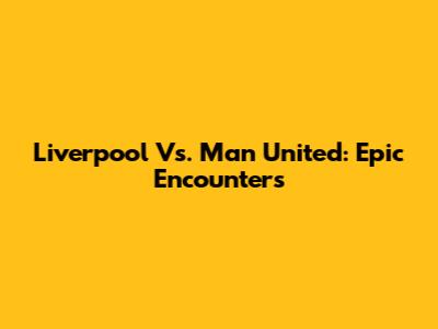 Liverpool Vs. Man United: Epic Encounters