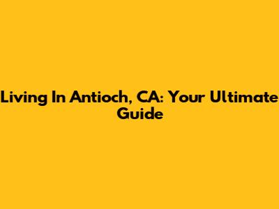 Living In Antioch, CA: Your Ultimate Guide