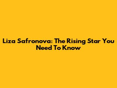 Liza Safronova: The Rising Star You Need To Know
