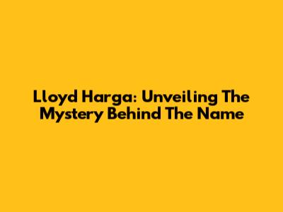 Lloyd Harga: Unveiling The Mystery Behind The Name