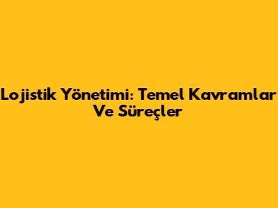 Lojistik Yönetimi: Temel Kavramlar Ve Süreçler