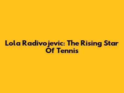 Lola Radivojevic: The Rising Star Of Tennis