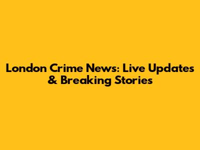 London Crime News: Live Updates & Breaking Stories