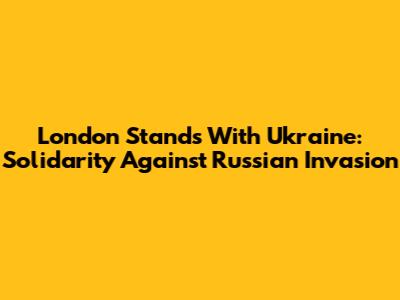London Stands With Ukraine: Solidarity Against Russian Invasion
