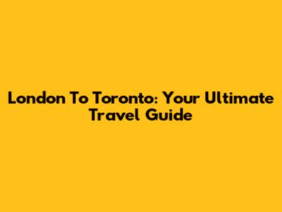 London To Toronto: Your Ultimate Travel Guide