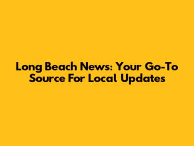 Long Beach News: Your Go-To Source For Local Updates