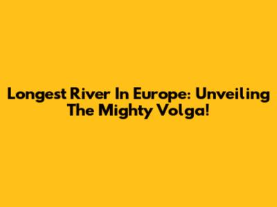 Longest River In Europe: Unveiling The Mighty Volga!