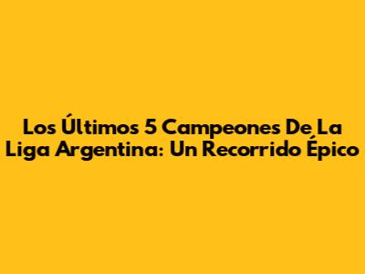 Los Últimos 5 Campeones De La Liga Argentina: Un Recorrido Épico