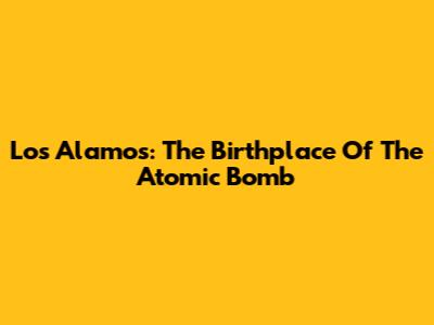 Los Alamos: The Birthplace Of The Atomic Bomb