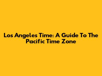 Los Angeles Time: A Guide To The Pacific Time Zone