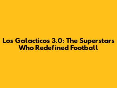 Los Galacticos 3.0: The Superstars Who Redefined Football