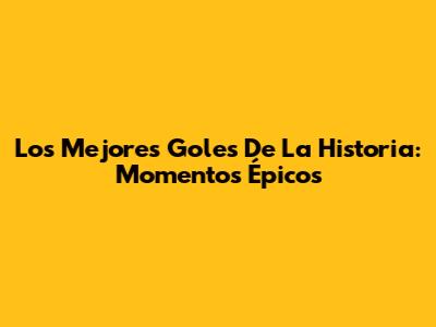 Los Mejores Goles De La Historia: Momentos Épicos