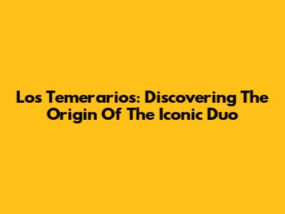 Los Temerarios: Discovering The Origin Of The Iconic Duo