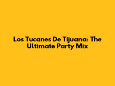Los Tucanes De Tijuana: The Ultimate Party Mix